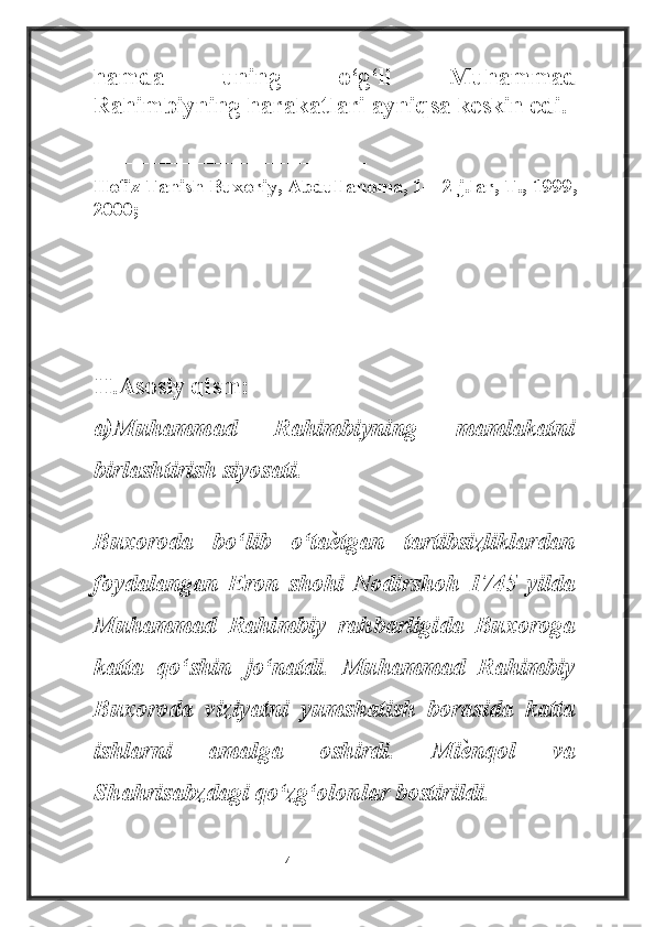 hamda   uning   o‘g‘li   Muhammad
Rahimbiyning harakatlari ayniqsa keskin edi.
----------------------------------
Hofiz Tanish Buxoriy, Abdullanoma, 1—2 j.lar, T., 1999,
2000;
II.Asosiy qism:  
a)Muhammad   Rahimbiyning   mamlakatni
birlashtirish siyosati.
Buxoroda   bo‘lib   o‘taѐ tgan   tartibsizliklardan
foydalangan   Eron   shohi   Nodirshoh   1745   yilda
Muhammad   Rahimbiy   rahbarligida   Buxoroga
katta   qo‘shin   jo‘natdi.   Muhammad   Rahimbiy
Buxoroda   viziyatni   yumshatish   borasida   katta
ishlarni   amalga   oshirdi.   Mi	
ѐ nqol   va
Shahrisabzdagi qo‘zg‘olonlar bostirildi.
                                                           4 