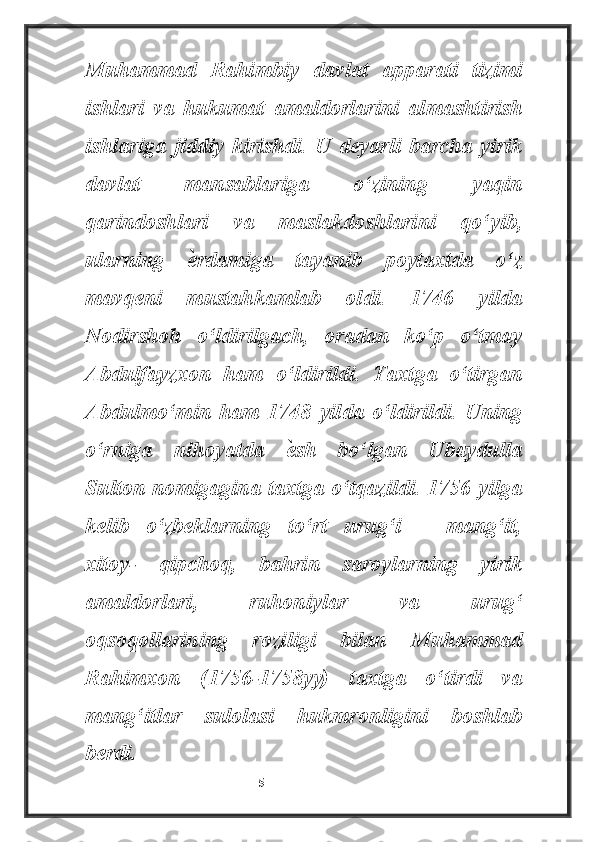 Muhammad   Rahimbiy   davlat   apparati   tizimi
ishlari   va   hukumat   amaldorlarini   almashtirish
ishlariga   jiddiy   kirishdi.   U   deyarli   barcha   yirik
davlat   mansablariga   o‘zining   yaqin
qarindoshlari   va   maslakdoshlarini   qo‘yib,
ularning  ѐ rdamiga   tayanib   poytaxtda   o‘z
mavqeni   mustahkamlab   oldi.   1746   yilda
Nodirshoh   o‘ldirilgach,   oradan   ko‘p   o‘tmay
Abdulfayzxon   ham   o‘ldirildi.   Taxtga   o‘tirgan
Abdulmo‘min   ham   1748   yilda   o‘ldirildi.   Uning
o‘rniga   nihoyatda  	
ѐ sh   bo‘lgan   Ubaydulla
Sulton nomigagina taxtga o‘tqazildi. 1756 yilga
kelib   o‘zbeklarning   to‘rt   urug‘i   –   mang‘it,
xitoy-   qipchoq,   bahrin   saroylarning   yirik
amaldorlari,   ruhoniylar   va   urug‘
oqsoqollarining   roziligi   bilan   Muhammad
Rahimxon   (1756-1758yy)   taxtga   o‘tirdi   va
mang‘itlar   sulolasi   hukmronligini   boshlab
berdi.
                                                           5 