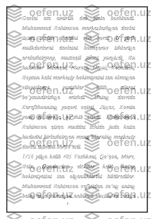 Davlat   esa   amirlik   deb   atala   boshlandi.
Muhammad   Rahimxon   markazlashgan   davlat
tizimi   tuzish   siѐ satini   olib   bordi.   U   yirik
mulkdorlarni   davlatni   boshqaruv   ishlariga
aralashtirmay,   mustaqil   si	
ѐ sat   yurgizdi.   Bu
hukmdor   Mi	
ѐ nqol,   Nurota,   Urgut,   Kobadi	ѐ n,
Boysun kabi markaziy hokimiyatni tan olmagan
viloyatlarga   yurishlar   qilib,   ularni
bo‘ysundirishga   erishdi.   Uning   davrida
Zarafshonning   yuqori   oqimi,   Jizzax,   Zomin
yana   Buxoroga   qo‘shib   olindi.   Muhammad
Rahimxon   qisqa   muddat   ichida   juda   katta
hududni birlashtirgan mang‘itlarning markaziy
davlat tizimini barpo etdi.
1758   yilga   kelib   405   Toshkent,   Qo‘qon,   Marv,
Balx,   Qunduzdan   elchilar   kelib   uning
hokimiyatini   tan   olganliklarini   bildiradilar.
Muhammad   Rahimxon   vafotidan   so‘ng   uning
balog‘atga   yetmagan   nabirasi   Fozilto‘ra   taxtga
                                                           6 