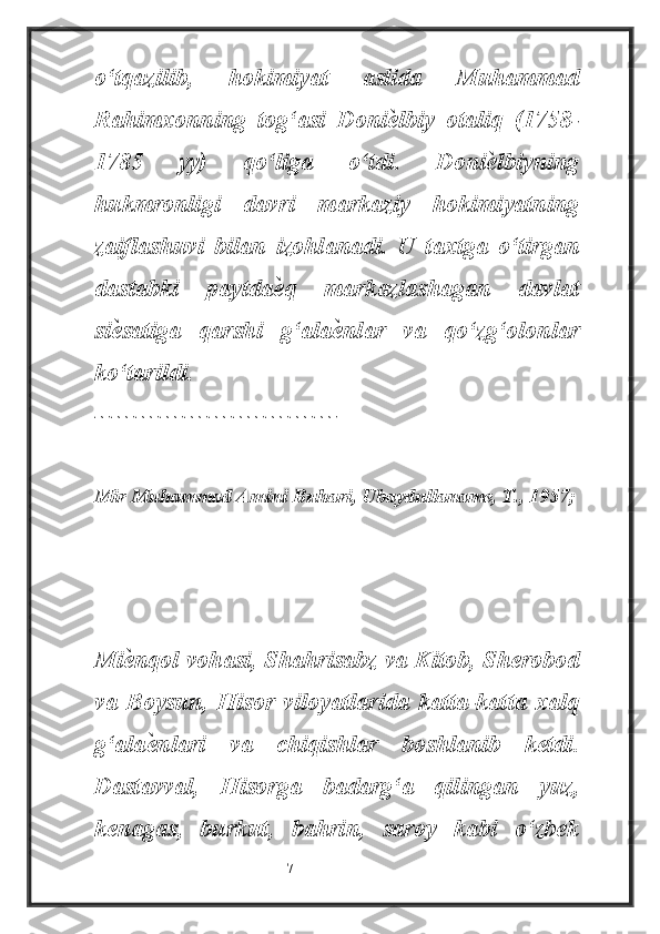 o‘tqazilib,   hokimiyat   aslida   Muhammad
Rahimxonning   tog‘asi   Doniѐ lbiy   otaliq   (1758-
1785   yy)   qo‘liga   o‘tdi.   Doni	
ѐ lbiyning
hukmronligi   davri   markaziy   hokimiyatning
zaiflashuvi   bilan   izohlanadi.   U   taxtga   o‘tirgan
dastabki   paytda	
ѐ q   markazlashagan   davlat
si	
ѐ satiga   qarshi   g‘ala	ѐ nlar   va   qo‘zg‘olonlar
ko‘tarildi.
------------------------------
Mir Muhammad Amini Buhari, Ubaydullaname, T., 1957;
Mi	
ѐ nqol vohasi, Shahrisabz va Kitob, Sherobod
va   Boysun,   Hisor   viloyatlarida   katta-katta   xalq
g‘ala	
ѐ nlari   va   chiqishlar   boshlanib   ketdi.
Dastavval,   Hisorga   badarg‘a   qilingan   yuz,
kenagas,   burkut,   bahrin,   saroy   kabi   o‘zbek
                                                           7 