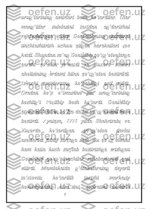 urug‘larining   amirlari   bosh   ko‘tardilar.   Ular
mang‘itlar   sulolasini   taxtdan   ag‘darishni
rejalashtirgan   edilar.   Doniѐ lbiyning   amirlarni
tinchlashtirish   uchun   qilgan   harakatlari   zoe
ketdi. Shundan so‘ng Doni	
ѐ lbiy qo‘zg‘olonlarga
qarshi   qo‘shin   jo‘natdi   va   Buxoro   shahri
aholisining  	
ѐ rdami   bilan   qo‘zg‘olon   bostirildi.
Is	
ѐ nchi   amirlarning   ko‘pchiligi   qatl   etildi.
Oradan   ko‘p   o‘tmasdan   yuz   urug‘larining
boshlig‘i   Fozilbiy   bosh   ko‘tardi.   Doni	
ѐ lbiy
qiyinchilik bilan bo‘lsa-da bu qo‘zg‘olonni ham
bostirdi.   Ayniqsa,   1771   yilda   Shahrisabz   va
Xuzorda   ko‘tarilgan   qo‘zg‘olon   davlat
asoslarini   jiddiy   larzaga   sodi.   Bu   qo‘zg‘olonni
ham   katta   kuch   sarflab   bostirishga   erishgan
Doni	
ѐ lbiy   qo‘zg‘olonchilar   rahabarlarini   qatl
ettirdi.   Mamlakatda   g‘ala	
ѐ nlarning   deyarli
to‘xtovsiz   ko‘tarilib   turishi   markaziy
hokimiyatning   obro‘sini,   qudratini   tushirib
                                                           8 