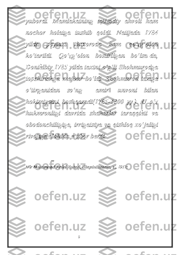 yubordi.   Mamlakatning   iqtisodiy   ahvoli   ham
nochor   holatga   tushib   qoldi.   Natijada   1784
yilda   poytaxt   Buxoroda   ham   qo‘zg‘olon
ko‘tarildi.   Qo‘zg‘olon   bostirilgan   bo‘lsa-da,
Doniѐ lbiy 1785 yilda taxtni o‘g‘li Shohmurodga
topshirishga   majbur   bo‘ldi.   Shohmurod   taxtga
o‘tirganidan   so‘ng   ―amir   unvoni   bilan	
‖
hokimiyatni   boshqaradi(1785-1800   yy.).   U   o‘z
hukmronligi   davrida   shaharlar   taraqqi	
ѐ ti   va
obodonchiligiga, irrigatsiya va qishloq xo‘jaligi
rivojiga alohida e’tibor berdi.
_______________________
Mir Muhammad Amini Buhari, Ubaydullaname, T., 1957;
                                                           9 