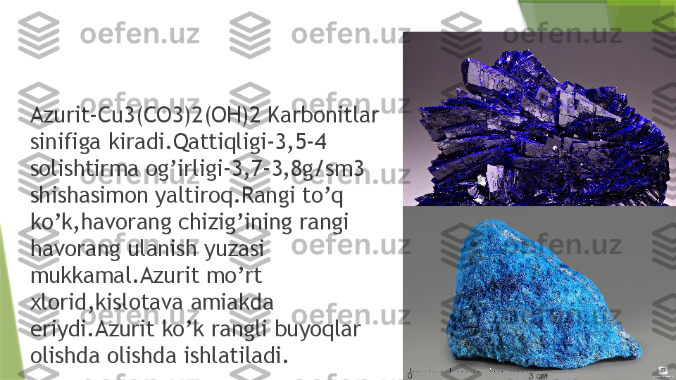 Azurit-Cu3(CO3)2(OH)2 Karbonitlar 
sinifiga kiradi.Qattiqligi-3,5-4 
solishtirma og’irligi-3,7-3,8g/sm3 
shishasimon yaltiroq.Rangi to’q 
ko’k,havorang chizig’ining rangi 
havorang ulanish yuzasi 
mukkamal.Azurit mo’rt 
xlorid,kislotava amiakda 
eriydi.Azurit ko’k rangli buyoqlar 
olishda olishda ishlatiladi.                 