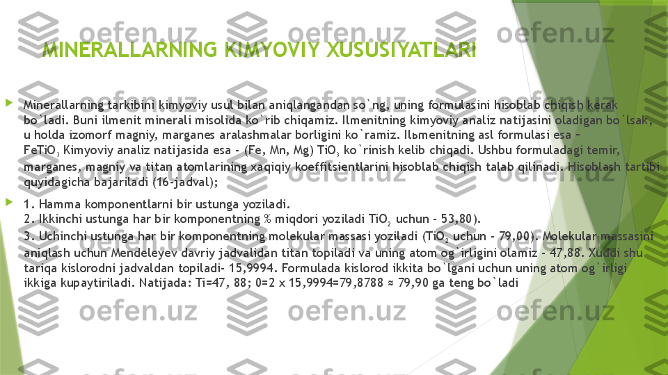 MINERALLARNING KIMYOVIY XUSUSIYATLARI

Minerallarning tarkibini kimyoviy usul bilan aniqlangandan so`ng, uning formulasini hisoblab chiqish kerak 
bo`ladi. Buni ilmenit minerali misolida ko`rib chiqamiz. Ilmenitning kimyoviy analiz natijasini oladigan bo`lsak, 
u holda izomorf magniy, marganes aralashmalar borligini ko`ramiz. Il ь menitning asl formulasi esa – 
FeTiO
3  Kimyoviy analiz natijasida esa - (Fe, Mn, Mg) TiO
3  ko`rinish kelib chiqadi. Ushbu formuladagi temir, 
marganes, magniy va titan atomlarining xaqiqiy koeffitsientlarini hisoblab chiqish talab qilinadi. Hisoblash tartibi 
quyidagicha bajariladi (16-jadval);

1. Hamma komponentlarni bir ustunga yoziladi.
2. Ikkinchi ustunga har bir komponentning % miqdori yoziladi TiO
2  uchun - 53,80).
3. Uchinchi ustunga har bir komponentning molekular massasi yoziladi (TiO
2  uchun - 79,00). Molekular massasini 
aniqlash uchun Mendeleyev davriy jadvalidan titan topiladi va uning atom og`irligini olamiz - 47,88. Xuddi shu 
tariqa kislorodni jadvaldan topiladi- 15,9994. Formulada kislorod ikkita bo`lgani uchun uning atom og`irligi 
ikkiga kupaytiriladi. Natijada: Ti=47, 88; 0=2 x 15,9994=79,8788 ≈ 79,90 ga teng bo`ladi                 