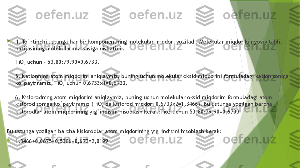 
4. To`rtinchi ustunga har bir komponentning molekular miqdori yoziladi. Molekular miqdor kimyoviy tahlil 
natijasining molekular massasiga nisbatidir.
TiO
2  uchun - 53,80:79,90=0,6733.
5. Kationning atom miqdorini aniqlaymiz, buning uchun molekular oksid miqdorini formuladagi kation soniga 
ko`paytiramiz, TiO
2  uchun 0,6733x1=0,6733.
6. Kislorodning atom miqdorini aniqlaymiz, buning uchun molekular oksid miqdorini formuladagi atom 
kislorod soniga ko`paytiramiz (TiO
2  da kislorod miqdori 0,6733x2=1,3466). Bu ustunga yozilgan barcha 
kislorodlar atom miqdorining yig`indisini hisoblash kerak :Tio2 uchun-53,80:79,90=0,6733
Bu ustunga yozilgan barcha kislorodlar atom miqdorining yig`indisini hisoblash kerak:

1,3466+0,0675+0,5386+0,672=2,0199                 