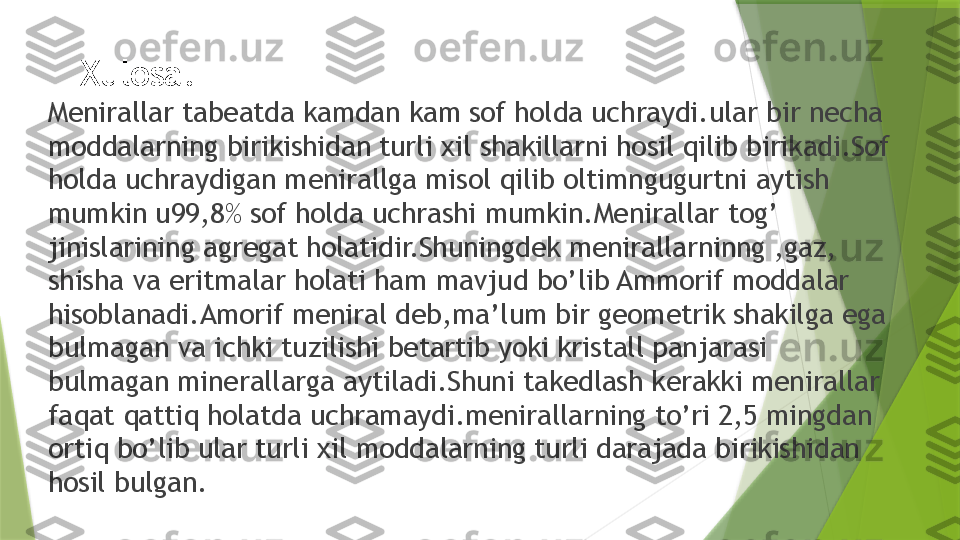 Xulosa.
Menirallar tabeatda kamdan kam sof holda uchraydi.ular bir necha 
moddalarning birikishidan turli xil shakillarni hosil qilib birikadi.Sof 
holda uchraydigan menirallga misol qilib oltimngugurtni aytish 
mumkin u99,8% sof holda uchrashi mumkin.Menirallar tog’ 
jinislarining agregat holatidir.Shuningdek menirallarninng ,gaz, 
shisha va eritmalar holati ham mavjud bo’lib Ammorif moddalar 
hisoblanadi.Amorif meniral deb,ma’lum bir geometrik shakilga ega 
bulmagan va ichki tuzilishi betartib yoki kristall panjarasi 
bulmagan minerallarga aytiladi.Shuni takedlash kerakki menirallar 
faqat qattiq holatda uchramaydi.menirallarning to’ri 2,5 mingdan 
ortiq bo’lib ular turli xil moddalarning turli darajada birikishidan 
hosil bulgan.                 