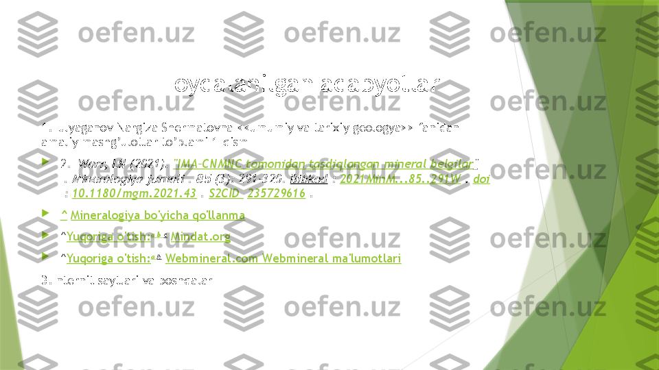 Foydalanilgan adabyotlar
1.Tulyaganov Nargiza Shermatovna <<umumiy va tarixiy geologya>> fanidan 
amaliy mashg’ulotlar to’plami 1-qism

2.    Warr, LN (2021).  "IMA–CNMNC  tomonidan   tasdiqlangan  mineral  belgilar "
 . Mineralogiya jurnali .  85  (3): 291–320.  Bibkod  :  2021MinM...85..291W  .  doi
 :  10.1180/mgm.2021.43  .  S2CID    235729616  .

^   Mineralogiya   bo'yicha   qo'llanma

^ Yuqoriga   o'tish: a   b  c
  Mindat.org

^ Yuqoriga   o'tish: a   b
  Webmineral.com  Webmineral   ma'lumotlari
3.Internit saytlari va boshqalar                 