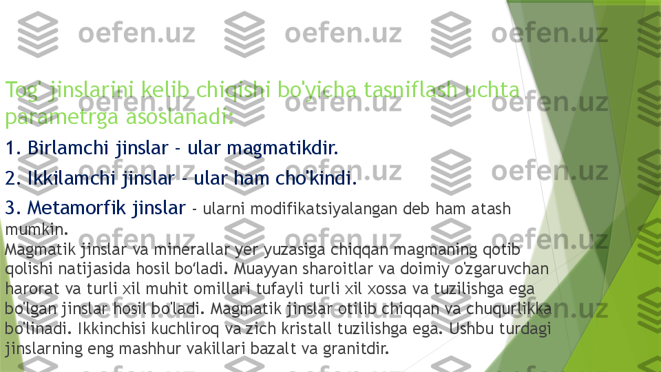 Tog' jinslarini kelib chiqishi bo'yicha tasniflash uchta 
parametrga asoslanadi:
1. Birlamchi jinslar - ular magmatikdir.
2. Ikkilamchi jinslar - ular ham cho'kindi.
3. Metamorfik jinslar  - ularni modifikatsiyalangan deb ham atash 
mumkin.
Magmatik jinslar va minerallar yer yuzasiga chiqqan magmaning qotib 
qolishi natijasida hosil bo ladi. Muayyan sharoitlar va doimiy o'zgaruvchan ʻ
harorat va turli xil muhit omillari tufayli turli xil xossa va tuzilishga ega 
bo'lgan jinslar hosil bo'ladi. Magmatik jinslar otilib chiqqan va chuqurlikka 
bo'linadi. Ikkinchisi kuchliroq va zich kristall tuzilishga ega. Ushbu turdagi 
jinslarning eng mashhur vakillari bazalt va granitdir.                 