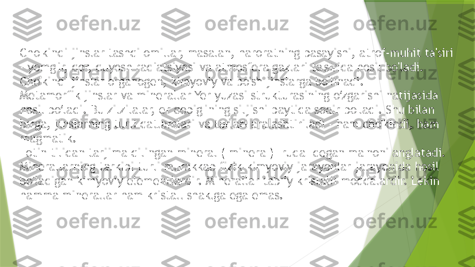 Cho'kindi jinslar tashqi omillar, masalan, haroratning pasayishi, atrof-muhit ta'siri 
- yomg'ir, qor, quyosh radiatsiyasi va atmosfera gazlari ta'sirida hosil bo'ladi. 
Cho'kindi jinslar organogen, kimyoviy va bo'sh jinslarga bo'linadi.
Metamorfik jinslar va minerallar Yer yuzasi strukturasining o zgarishi natijasida ʻ
hosil bo ladi. Bu zilzilalar, er qobig'ining siljishi paytida sodir bo'ladi. Shu bilan 	
ʻ
birga, jinslarning turli qatlamlari va turlari aralashtiriladi - ham cho'kindi, ham 
magmatik.
Lotin tilidan tarjima qilingan mineral ("minera") "ruda" degan ma'noni anglatadi. 
Minerallarning tarkibi turli murakkab fizik-kimyoviy jarayonlar jarayonida hosil 
bo'ladigan kimyoviy elementlardir. Minerallar tabiiy kristalli moddalardir. Lekin 
hamma minerallar ham kristall shaklga ega emas.                 