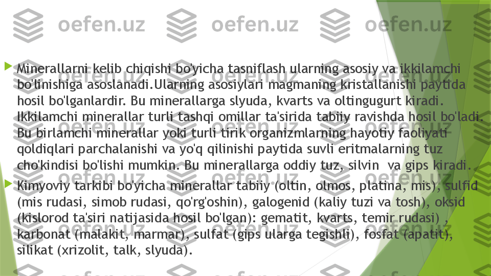 
Minerallarni kelib chiqishi bo'yicha tasniflash ularning asosiy va ikkilamchi 
bo'linishiga asoslanadi.Ularning asosiylari magmaning kristallanishi paytida 
hosil bo'lganlardir. Bu minerallarga slyuda, kvarts va oltingugurt kiradi. 
Ikkilamchi minerallar turli tashqi omillar ta'sirida tabiiy ravishda hosil bo'ladi. 
Bu birlamchi minerallar yoki turli tirik organizmlarning hayotiy faoliyati 
qoldiqlari parchalanishi va yo'q qilinishi paytida suvli eritmalarning tuz 
cho'kindisi bo'lishi mumkin. Bu minerallarga oddiy tuz, silvin    va gips kiradi.

Kimyoviy tarkibi bo'yicha minerallar tabiiy (oltin, olmos, platina, mis), sulfid 
(mis rudasi, simob rudasi, qo'rg'oshin), galogenid (kaliy tuzi va tosh), oksid 
(kislorod ta'siri natijasida hosil bo'lgan): gematit, kvarts, temir rudasi) , 
karbonat (malakit, marmar), sulfat (gips ularga tegishli), fosfat (apatit), 
silikat (xrizolit, talk, slyuda).                 