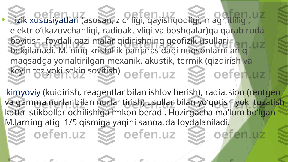 
  fizik xususiyatlari  (asosan, zichligi, qayishqoqligi, magnitliligi, 
elektr oʻtkazuvchanligi, radioaktivligi va boshqalar)ga qarab ruda 
boyitish, foydali qazilmalar qidirishning geofizik usullari 
belgilanadi. M. ning kristallik panjarasidagi nuqsonlarni aniq 
maqsadga yoʻnaltirilgan mexanik, akustik, termik (qizdirish va 
keyin tez yoki sekin sovitish)
  kimyoviy  (kuidirish, reagentlar bilan ishlov berish), radiatsion (rentgen 
va gamma nurlar bilan nurlantirish) usullar bilan yoʻqotish yoki tuzatish 
katta istikbollar ochilishiga imkon beradi. Hozirgacha maʼlum boʻlgan 
M.larning atigi 1/5 qismiga yaqini sanoatda foydalaniladi.                 