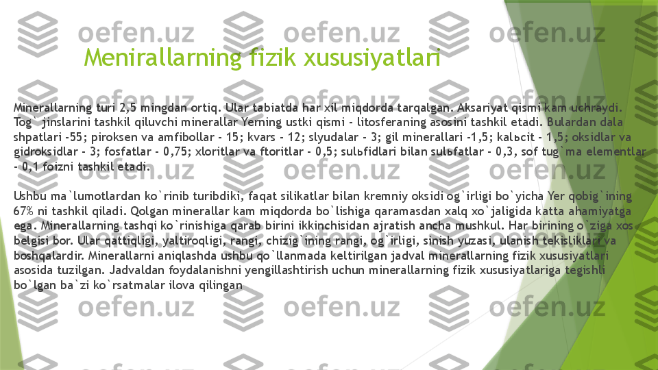 Menirallarning fizik xususiyatlari
Minerallarning turi 2,5 mingdan ortiq. Ular tabiatda har xil miqdorda tarqalgan. Aksariyat qismi kam uchraydi. 
Tog` jinslarini tashkil qiluvchi minerallar Yerning ustki qismi - litosferaning asosini tashkil etadi. Bulardan dala 
shpatlari -55; piroksen va amfibollar - 15; kvars - 12; slyudalar - 3; gil minerallari -1,5; kal ь cit - 1,5; oksidlar va 
gidroksidlar - 3; fosfatlar - 0,75; xloritlar va ftoritlar - 0,5; sul ь fidlari bilan sul ь fatlar - 0,3, sof tug`ma elementlar 
- 0,1 foizni tashkil etadi.
Ushbu ma`lumotlardan ko`rinib turibdiki, faqat silikatlar bilan kremniy oksidi og`irligi bo`yicha Yer qobig`ining 
67% ni tashkil qiladi. Qolgan minerallar kam miqdorda bo`lishiga qaramasdan xalq xo`jaligida katta ahamiyatga 
ega. Minerallarning tashqi ko`rinishiga qarab birini ikkinchisidan ajratish ancha mushkul. Har birining o`ziga xos 
belgisi bor. Ular qattiqligi, yaltiroqligi, rangi, chizig`ining rangi, og`irligi, sinish yuzasi, ulanish tekisliklari va 
boshqalardir. Minerallarni aniqlashda ushbu qo`llanmada keltirilgan jadval minerallarning fizik xususiyatlari 
asosida tuzilgan. Jadvaldan foydalanishni yengillashtirish uchun minerallarning fizik xususiyatlariga tegishli 
bo`lgan ba`zi ko`rsatmalar ilova qilingan                 