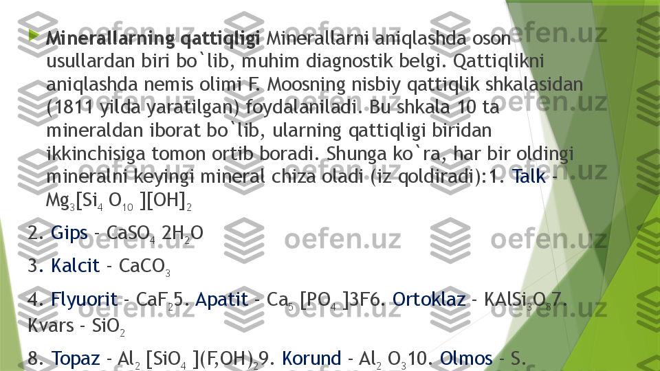 
Minerallarning qattiqligi  Minerallarni aniqlashda oson 
usullardan biri bo`lib, muhim diagnostik belgi. Qattiqlikni 
aniqlashda nemis olimi F. Moosning nisbiy qattiqlik shkalasidan 
(1811 yilda yaratilgan) foydalaniladi. Bu shkala 10 ta 
mineraldan iborat bo`lib, ularning qattiqligi biridan 
ikkinchisiga tomon ortib boradi. Shunga ko`ra, har bir oldingi 
mineralni keyingi mineral chiza oladi (iz qoldiradi): 1.  Talk  - 
Mg
3 [Si
4  O
10  ][OH]
2
2.  Gips  - CaSO
4  2H
2 O
3 . Kalcit  - CaCO
3
4.  Flyuorit  - CaF
2 5.  Apatit  - Ca
5  [PO
4  ]3F 6.  Ortoklaz  - KAlSi
3 O
8 7. 
Kvars - SiO
2
8.  Topaz  - Al
2  [SiO
4  ](F,OH)
2 9.  Korund  - Al
2  O
3 10.  Olmos  - S.                 