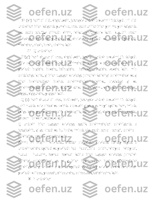      Sh (sh) harfi til oldi, sirg'aluvchi, jarangsiz undosh tovushni ifodalaydi. Til oldi
undoshlari bilan kelganda yumshoq, orqa qator unlilar bilan yon-ma-yon kelganda
esa   qattiq   talaffuz   qilinadi:   shirin,   ishkal,   shol,   sho`x   kabi.   Rus   tili   orqali
o`zlashgan   so`zlarda   yumshoq   va   cho`ziqroq   aytiladi   va   doim   sh   yoziladi:
meshchan, plash, borsh, obshina kabi.
          G  - Q undoshlariʻ
    G (g )   harfi   chuqur   til   orqa,   sirg'aluvchi,   jarangli   undosh   tovushni   ifo-dalaydi.	
ʻ ʻ
So`z   oxirida   g'   tovushi   ba'zan   qo`shimchalar   ta'sirida   x   tarzida   aytilsa   ham,   g'
yoziladi:   bog'cha   -boxcha,   belbog'cha   -   belboxcha,   zag'cha   -zaxcha   kabi.   Imlo
qoidalariga ko`ra, g' bilan tugagan so`zlarga jo`nalish kelishigi qo`shimchasi  va g
bilan   boshlanadigan   boshqa   qo`shimchalar   qo`shilsa,   o`zakdagi   g'   va
qo`shimchadagi   g   q   tarzida   talaffuz   etilsa-da,   asliga   mu-vofiq   yoziladi:   sog'ga,
tog'ga, sig'guncha, yog'gan kabi.
    Q   (q)   harfi   chuqur   til   orqa,   portlovchi,   jarangsiz   undosh   tovushni   ifo-dalaydi.
Jonli nutqda so`z o`rtasi va oxirida q tovushi g' va x ga moyil aytilsa ham, imloda
asliga ko`ra yoziladi: botqoqlik - botqog'lik, baiiq - balig', shu yoqda - shu yog'da,
to`qson - to`xson, vaqtvaxt kabi.
Q   undoshi   bilan   tugagan   so`zlarga   egalik   qo`shimchalari   qo`shilganda   q
jaraglashib,   g'   ga   o`tadi   va   bu   hodisa   imloda   aks   etadi:   taroq   -   tarog'i,   qo`shiq   -
qo'shig'im, o`rtoq - o`rtog'ing kabi. 
Ammo   bir   bo'g'inli   so`zlarda,   chetdan   o`zlashgan   so`zlarda   bunday   paytda   q
undoshi aslicha aytiladi va yoziladi: haq - haqqi, to`q - to`qin, ishtiyoq - ishtiyoqi,
huquq   -   huquqim,   ravnaq   -ravnaqi   kabi.q   bilan   tugagan   so`zlarga   jo`nalish
kelishigi   qo`shimchasi   -ga   va   g   bilan   boshlanadigan   boshqa   qo`shimchalar
qo`shilganda   g   undoshi   q   tarzida   aytiladi   va   bunday   so`zlar   qo`shaloq   q   bilan
yoziladi: soliqqa, yoqqach, chiqquncha, qo`rqqudek, achchiqqina kabi.
           X - h undoshlari 