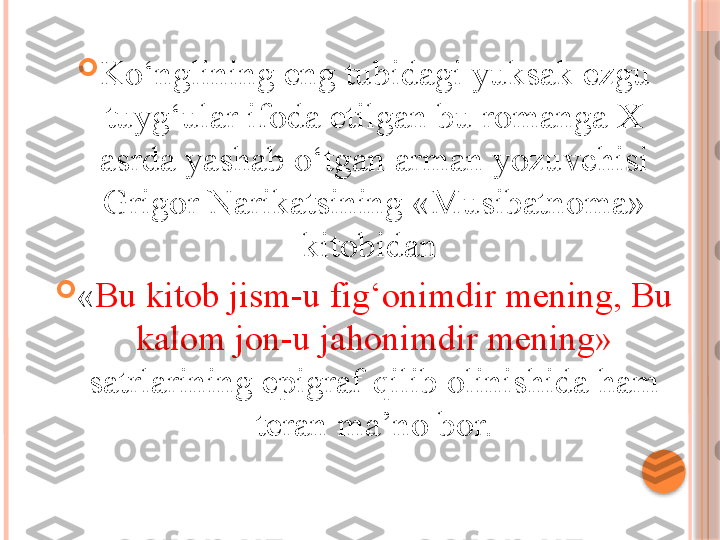 
Ko‘nglining eng tubidagi yuksak ezgu 
tuyg‘ular ifoda etilgan bu romanga X 
asrda yashab o‘tgan arman yozuvchisi 
Grigor Narikatsining «Musibatnoma» 
kitobidan 

« Bu kitob jism-u fig‘onimdir mening, Bu 
kalom jon-u jahonimdir mening» 
satrlarining epigraf qilib olinishida ham 
teran ma’no bor.     