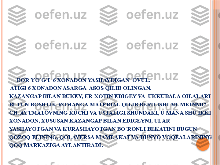         
        BOR-YO`G`I  6 XONADON YASHAYDIGAN  OVUL. 
 ATIGI 6 XONADON ASARGA  ASOS QILIB OLINGAN.
KAZANGAP BILAN BUKEY, ER-XOTIN EDIGEY VA  UKKUBALA OILALARI 
BUTUN BOSHLIK ROMANGA MATERIAL QILIB BERILISHI MUMKINMI?
CH. AYTMATOVNING KUCHI VA USTALIGI SHUNDAKI, U MANA SHU IKKI 
XONADON, XUSUSAN KAZANGAP BILAN EDIGEYNI, ULAR 
YASHAYOTGAN VA KURASHAYOTGAN BO`RONLI BEKATINI BUGUN 
QOZOQ ELINING, QOLAVERSA MAMLAKAT VA DUNYO VOQEALARINING 
QOQ MARKAZIGA AYLANTIRADI.     