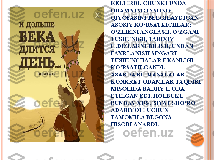 ASAR CHOP ETILISHI BILAN 
O‘QUVCHILAR TAFAKKURI VA 
RUHIYATINI LARZAGA 
KELTIRDI. CHUNKI UNDA 
ODAMNING INSONIY 
QIYOFASINI BELGILAYDIGAN 
ASOSIY KO‘RSATKICHLAR: 
O‘ZLIKNI ANGLASH, O‘ZGANI 
TUSHUNISH, TARIXIY 
ILDIZLARNI BILISH, UNDAN 
FAXRLANISH SINGARI 
TUSHUNCHALAR EKANLIGI 
KO‘RSATILGANDI. 
ASARDA BU MASALALAR 
KONKRET ODAMLAR TAQDIRI 
MISOLIDA BADIIY IFODA 
ETILGAN EDI. HOLBUKI, 
BUNDAY XUSUSIYAT SHO‘RO 
ADABIYOTI UCHUN 
TAMOMILA BEGONA 
HISOBLANARDI.     