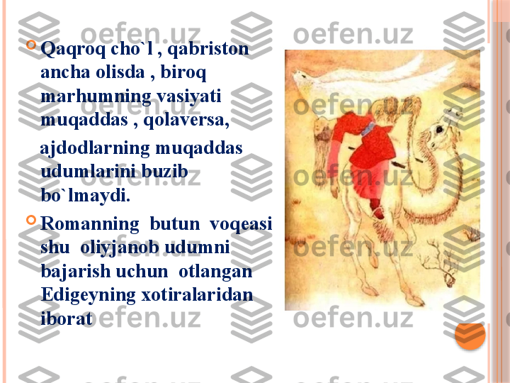 
Qaqroq cho`l , qabriston 
ancha olisda , biroq 
marhumning vasiyati 
muqaddas , qolaversa,
    ajdodlarning muqaddas 
udumlarini buzib  
bo`lmaydi.

Romanning  butun  voqeasi 
shu  oliyjanob udumni 
bajarish uchun  otlangan 
Edigeyning xotiralaridan  
iborat     