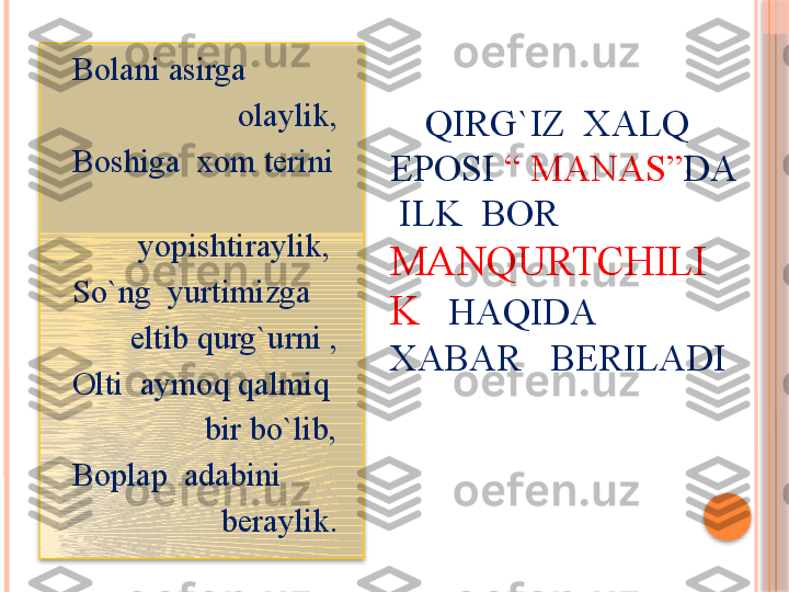       QIRG`IZ  XALQ  
EPOSI  “ MANAS” DA 
 ILK  BOR 
MANQURTCHILI
K    HAQIDA   
XABAR   BERILADI    Bolani asirga     
                        olaylik,
    Boshiga  xom terini   
 
            yopishtiraylik,
    So`ng  yurtimizga   
           eltib qurg`urni ,
    Olti  aymoq qalmiq    
                    bir bo`lib,
    Boplap  adabini     
                      beraylik.      