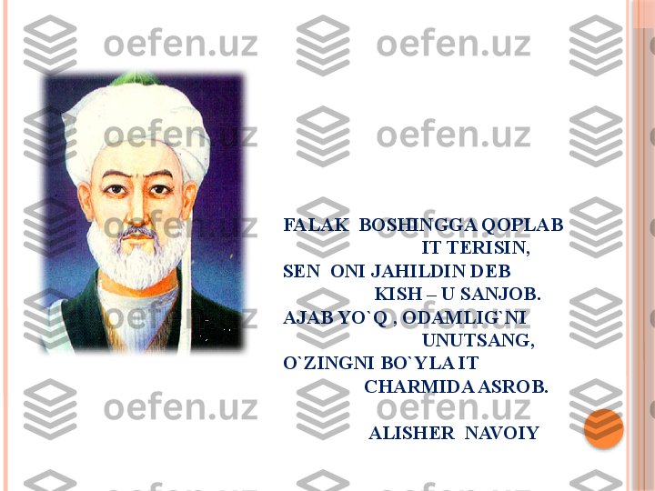  
FALAK  BOSHINGGA QOPLAB
                             IT TERISIN,
SEN  ONI JAHILDIN DEB
                   KISH – U SANJOB.
AJAB YO`Q , ODAMLIG`NI           
                             UNUTSANG,
O`ZINGNI BO`YLA IT  
                 CHARMIDA ASROB.
                     
                  ALISHER  NAVOIY     