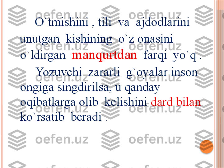             O`tmishini , tili  va  ajdodlarini  
   unutgan  kishining  o`z onasini 
o`ldirgan   manqurtdan    farqi  yo`q .
        Yozuvchi  zararli  g`oyalar inson  
ongiga singdirilsa, u qanday 
oqibatlarga olib  kelishini  dard bilan  
ko`rsatib  beradi .     