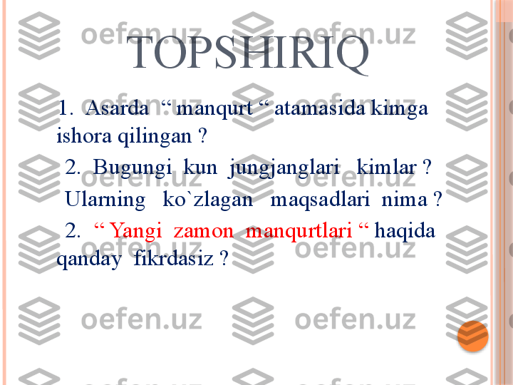          TOPSHIRIQ
       1.  Asarda  “ manqurt “ atamasida kimga  
ishora qilingan ?
       2.  Bugungi  kun  jungjanglari   kimlar ?
       Ularning   ko`zlagan   maqsadlari  nima ?
       2.   “ Yangi  zamon  manqurtlari “  haqida  
qanday  fikrdasiz ?     