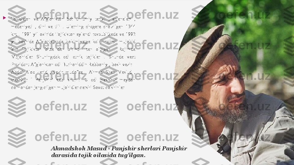 
Tojikiston  va  Afg'oniston  bor  umumiy  tarixi  ,  an'analari  , 
madaniyati  ,  dini  va  tili  .  Ularning  chegara  cho'zilgan  1344 
km  .   1991  yil  oxirida	   Tojikiston  aylandi  respublikada  va  1992 
yil  boshida  Afg'onistonda	
   hokimiyatga  keldi	   rejimi  mujohid 
kim  Tojikiston  bitta  dan  birinchi  tan  olingan  .  Rejimda	
  
Mujohidlar  Shuningdek  edi  etnik  tojiklar  .  Shunda	
   vaqt 
Prezident Afg'oniston edi Burhoniddin Rabboniy , bosh vazir - 
Abdul  Aloe  Farid  ,  vazir  mudofaa  -  Ahmad  Shah  Mas'ud  , 
mashhur  "  Panjshir"  kabi  sher  ."  U  edi  mashhur  maydon 
qo'mondon jang qilgan mujohidlar qarshi Sovet qo'shinlar
Ahmadshoh Masud - Panjshir sherlari Panjshir 
darasida tojik oilasida tug'ilgan.  