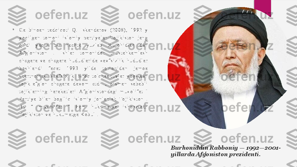 •
G a   b i n o a n   t a d q i q o t i   Q .   I s k a n d a r o v   ( 2 0 0 8 ) ,   1 9 9 2   y  
y o q i l g a n   t o m o n i   i s l o m i y   p a r t i y a l a r   To j i k i s t o n   j a n g  
q i l d i   y a q i n   b i r   n e c h t a   y u z l a b   M u j o h i d l a r   d a n  
A f g ' o n i s t o n   .   I s h l a r   t o m o n i d a n   m u s t a h k a m l a s h  
c h e g a r a   v a   c h e g a r a   h u d u d l a r i d a   x a v f s i z l i k   h u d u d l a r  
b o s h l a n d i   f a q a t   1 9 9 3   y i l d a   t o m o n i d a n   j a m o a  
s h a r t n o m a s i   x a v f s i z l i k   B i r o q   t o ' q n a s h u v l a r   y o q i l g a n  
t o j i k - a f g ' o n   c h e g a r a   d a v o m   e t d i   ,   q i s m a n   s a b a b l i  
t o j i k l a r n i n g   h a r a k a t l a r i   A f g ' o n i s t o n d a g i   m u x o l i f a t   "  
P a r t i y a   b i l a n   b o g ' l i q	
   i s l o m i y   j o n l a n i s h   To j i k i s t o n   .  
B u   “   m u x o l i f a t   ”   h a m   h u k u m a t g a   i s h o n m a d i	
  
To j i k i s t o n   v a   h u k u m a t g a   K o b u l   .
Burhoniddin Rabboniy — 1992—2001-
yillarda Afgoniston prezidenti.	
ʻ  