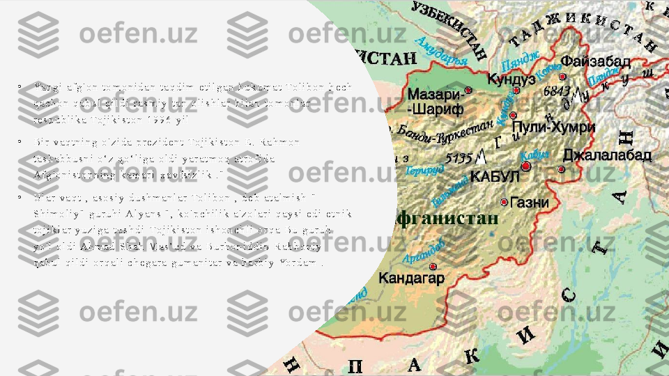 •
Ya n g i   a f g ' o n   t o m o n i d a n   t a q d i m   e t i l g a n   h u k u m a t   To l i b o n   h e c h  
q a c h o n   q a b u l   q i l d i   r a s m i y   t a n   o l i s h l a r   b i l a n   t o m o n l a r  
r e s p u b l i k a   To j i k i s t o n   1 9 9 6   y i l
•
B i r   v a q t n i n g   o ' z i d a   p r e z i d e n t   To j i k i s t o n   E .   R a h m o n  
t a s h a b b u s n i   o ‘ z   q o ‘ l i g a   o l d i   y a r a t m o q   a t r o f i d a  
A f g ' o n i s t o n n i n g   k a m a r i   x a v f s i z l i k   . "
•
U l a r   v a q t   ,   a s o s i y   d u s h m a n l a r   To l i b o n   ,   d e b   a t a l m i s h   "  
S h i m o l i y "   g u r u h i  A l y a n s   " ,   k o ' p c h i l i k   a ' z o l a r i   q a y s i   e d i   e t n i k  
t o j i k l a r   y u z i g a   t u s h d i	
   To j i k i s t o n   i s h o n c h l i   o r q a   B u   g u r u h	  
y o ' l   o l d i  A h m a d   S h a h   M a s ’ u d   v a   B u r h o n i d d i n   R a b b o n i y  
q a b u l   q i l d i   o r q a l i   c h e g a r a   g u m a n i t a r   v a   h a r b i y   Yo r d a m   .  