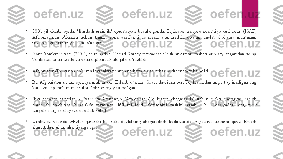 •
2001  yil  oktabr  oyida,  "Bardosh  erkinlik"  operatsiyasi  boshlanganda,  Tojikiston  xalqaro  koalitsiya  kuchlarini  (ISAF) 
Afg'onistonga  o'tkazish  uchun  tranzit  zona  vazifasini  bajargan,  shuningdek,  qo'shni  davlat  aholisiga  muntazam 
ravishda gumanitar yordam jo'natgan.
•
Bonn  konferensiyasi  (2001),  shuningdek,  Hamid  Karzay  muvaqqat  o tish  hukumati  rahbari  etib  saylanganidan  so ng ʻ ʻ
Tojikiston bilan savdo va yana diplomatik aloqalar o rnatildi.	
ʻ
•
Afg'oniston-Tojikiston qo'shma loyihalari uchun eng katta o'sish sohasi gidroenergetika bo'ldi.
•
Bu Afg'oniston  uchun  ayniqsa  muhim  edi.  Eslatib  o'tamiz,  Sovet  davridan  beri  Tojikistondan  import  qilinadigan  eng 
katta va eng muhim mahsulot elektr energiyasi bo'lgan.
•
Ikki  chegara  daryolari  -  Pyanj  va  Amudaryo  (Afg'oniston-Tojikiston  chegarasida)  uchun  elektr  energiyasi  ishlab 
chiqarish  salohiyati  birgalikda  taxminan  160  milliard  kVt/soatni  tashkil  etadi  ,  bu  Rossiyadagi  eng  yirik 
daryolarning salohiyatidan oshib ketadi.
•
Ushbu  daryolarda  GESlar  qurilishi  har  ikki  davlatning  chegaradosh  hududlarida  irrigatsiya  tizimini  qayta  tiklash 
sharoitida muhim ahamiyatga ega.  