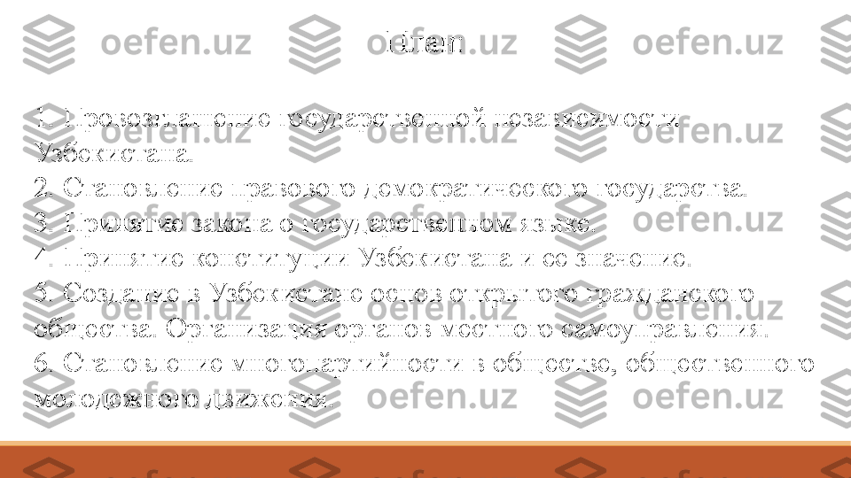 План:
1. Провозглашение государственной независимости       
Узбекистана. 
2. Становление правового демократического государства. 
3. Принятие закона о государственном языке. 
4. Принятие конституции Узбекистана и ее значение. 
5. Создание в Узбекистане основ открытого гражданского 
общества. Организация органов местного самоуправления. 
6. Становление многопартийности в обществе, общественного 
молодежного движения. 