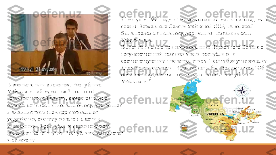 31 августа 1991 года в Ташкенте состоялась внеочередная 7 
сессия Верховного Совета Узбекской ССР, на которой 
была провозглашена государственная независимость 
Узбекистана.
В этот день было принято заявление Верховного Совета о 
государственной независимости республики и 
соответствующим постановлением 1 сентября утверждался 
Днем независимости. В тот же день был принят закон "Об 
основах государственной независимости Республики 
Узбекистан".
В соответствии с законом, Республика 
Узбекистан обладает всей полнотой 
государственной власти, самостоятельно 
определяет свое национально государственное 	
‑
и административно территориальное 	
‑
устройство, систему органов власти и 
управления. В республике верховенством 
обладают Конституция Республики Узбекистан 
и ее законы. 