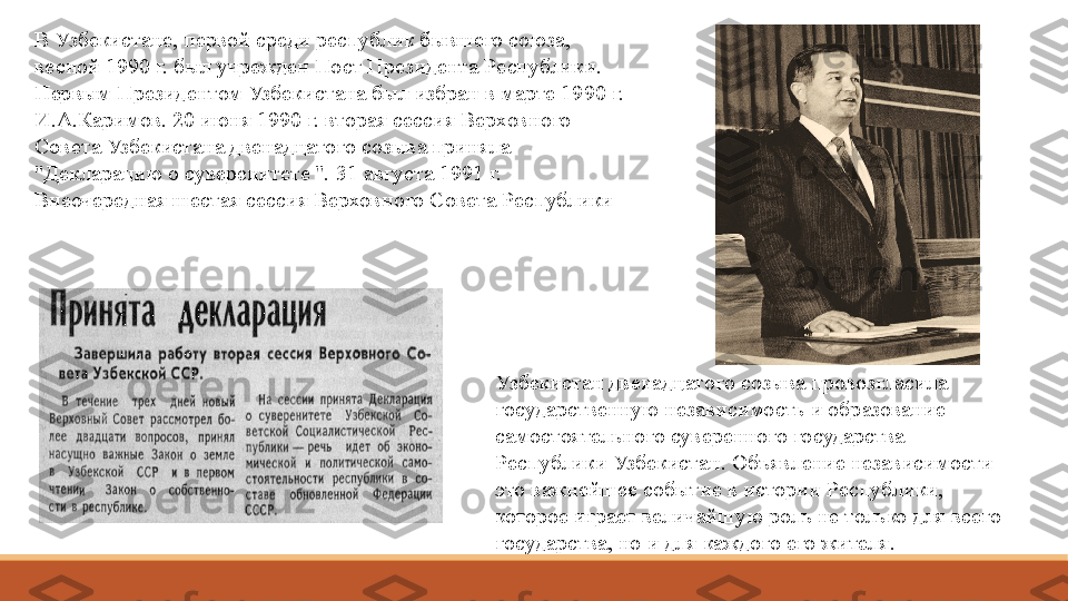 В Узбекистане, первой среди республик бывшего союза, 
весной 1990 г. был учрежден Пост Президента Республики. 
Первым Президентом Узбекистана был избран в марте 1990 г. 
И.А.Каримов. 20 июня 1990 г. вторая сессия Верховного 
Совета Узбекистана двенадцатого созыва приняла 
"Декларацию о суверенитете ". 31 августа 1991 г. 
Внеочередная шестая сессия Верховного Совета Республики
Узбекистан двенадцатого созыва провозгласила 
государственную независимость и образование 
самостоятельного суверенного государства 
Республики Узбекистан. Объявление независимости - 
это важнейшее событие в истории Республики, 
которое играет величайшую роль не только для всего 
государства, но и для каждого его жителя.  