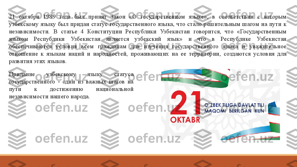 21  октября  1989  года  был  принят  Закон  «О  государственном  языке»,  в  соответствии  с  которым 
узбекскому  языку  был  придан  статус  государственного  языка,  что  стало  решительным  шагом  на  пути  к 
независимости.  В  статье  4  Конституции  Республики  Узбекистан  говорится,  что  «Государственным 
языком  Республики  Узбекистан  является  узбекский  язык»  и  что  в  Республике  Узбекистан 
обеспечиваются  условия  всем  гражданам  для  изучения  государственного  языка  и  уважительное 
отношение  к  языкам  наций  и  народностей,  проживающих  на  ее  территории,  создаются  условия  для 
развития этих языков.
Придание  узбекскому  языку  статуса 
государственного  -  один  из  важных  шагов  на 
пути  к  достижению  национальной 
независимости нашего народа.  