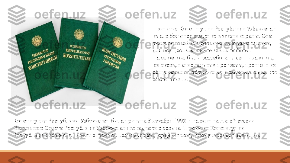 Принятие Конституции Республики Узбекистан 
имело большое	
 значение	 в жизни страны. Она 
стала основой для развития законодательства, 
для осуществления правовых реформ. 
На	
 ее	 основе были разработаны сотни законов, 
кодексов, национальных программ, прошедших 
общенародное обсуждение и охватывающих все 
сферы жизни.
Конституция Республики Узбекистан была принята 8 декабря 1992 г. на одиннадцатой сессии 
Верховного Совета Республики Узбекистан двенадцатого созыва. Принятие Конституции 
Республики Узбекистан имеет огромное политическое, юридическое, международное значение.  