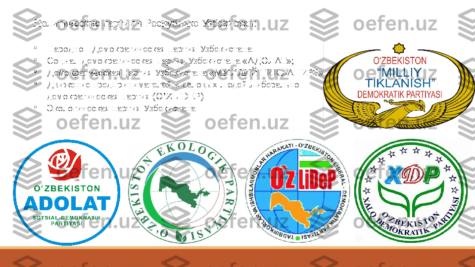 Политические партии в Республике Узбекистан:
•
Народно - Демократическая партия Узбекистана 
•
Социал-демократическая партия Узбекистана «АДОЛАТ»;
•
Демократическая партия Узбекистана «МИЛЛИЙ ТИКЛАНИШ»; 
•
Движение предпринимателей и деловых людей Либерально 
демократическая партия (O’ZLIDEP)
•
Экологическая партия Узбекистана 