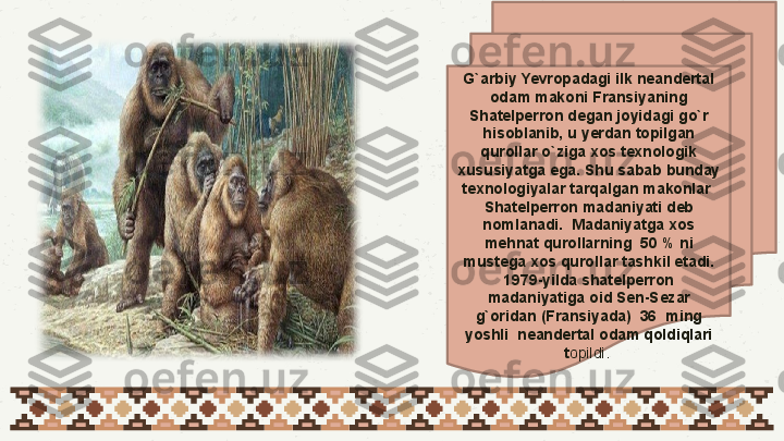 01
03 G`arbiy Yevropadagi ilk neandertal 
odam makoni Fransiyaning 
Shatelperron degan joyidagi go`r 
hisoblanib, u yerdan topilgan 
qurollar o`ziga xos texnologik 
xususiyatga ega. Shu sabab bunday 
texnologiyalar tarqalgan makonlar  
Shatelperron madaniyati deb 
nomlanadi.  Madaniyatga xos 
mehnat qurollarning  50 % ni 
mustega xos qurollar tashkil etadi. 
1979-yilda shatelperron 
madaniyatiga oid Sen-Sezar 
g`oridan (Fransiyada)  36  ming 
yoshli  neandertal odam qoldiqlari 
t opildi.  