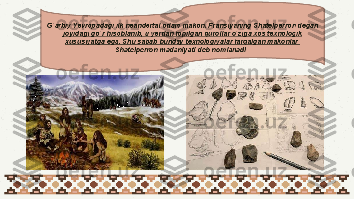 G`arbiy Yevropadagi ilk neandertal odam makoni Fransiyaning Shatelperron degan 
joyidagi go`r hisoblanib, u yerdan topilgan qurollar o`ziga xos texnologik 
xususiyatga ega. Shu sabab bunday texnologiyalar tarqalgan makonlar  
Shatelperron madaniyati deb nomlanadi .  