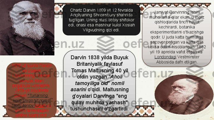 Charlz Darvin 1809 yil 12 fevralda 
Angliyaning Shrewsbury shahrida 
tug'ilgan. Uning otasi tibbiy shifokor 
edi, onasi esa mashhur kulol Xosiah 
Vilgvudning qizi edi.
Darvin 1838 yilda Buyuk 
Britaniyalik faylasuf 
Tomas Maltusning 40 yil 
oldin yozgan  "Aholi 
tamoyiliga oid" nomli 
asarini  	
o'qidi. Maltusning 
g'oyalari Darvinga "eng 
qulay muhitda yashash" 
tushunchasini o'zgartirdi .1858 yil iyulda Darvin 
va Uolson 
Londonning Linnean 
jamiyati bilan 
birgalikda uchrashdi. 
1859-yil noyabrda 
Darvin	
  " Turlarning  
kelib   chiqishi "  nomli  
tabiiy   tanlov   orqali  	
o'z 
o'rnini ta'minlagan 
kitobni nashr etdi. Jamiyat Darvinning ishini 
muhokama qilar ekan, u ingliz 
qishloqlarida tinch hayot 
kechirardi, botanika 
eksperimentlarini o'tkazishga 
qodir. U juda katta hurmatga 
sazovor bo'lgan va katta qari 
keksa odam hisoblangan. 1882 
yil 19 aprelda vafot etgan va	
 
Londondagi  	
Vestminster 
Abbosida dafn etilgan.   