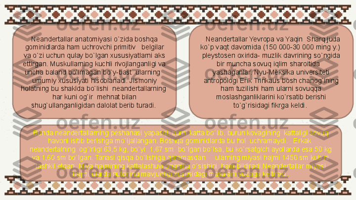 Neandertallar anatomiyasi o`zida boshqa 
gominidlarda ham uchrovchi primitiv   belgilar 
va o`zi uchun qulay bo`lgan xususiyatlarni aks 
ettirgan. Muskullarning kuchli rivojlanganligi va 
uncha baland bo`lmagan bo`y-bast  ularning   
umumiy xususiyati hisoblanadi. Jismoniy 
holatning bu shaklda bo`lishi  neandertallarning  
har kuni og`ir  mehnat bilan 
shug`ullanganligidan dalolat berib turadi.  .  Neandertallar Yevropa va Yaqin  Sharq juda 
ko`p vaqt davomida (150 000-30 000 ming y.)  
pleystosen oxirida- muzlik davrining so`ngida 
bir muncha sovuq iqlim sharoitida    
yashaganlar. Nyu-Meksika universiteti 
antropologi Erik Trinkaus bosh chanog`ining 
ham tuzilishi ham ularni sovuqqa 
moslashganliklarini ko`rsatib berishi 
to`g`risidagi fikrga keldi. 
Bunda neandertallarning peshanasi yapasqi, burni katta bo`lib, burun kovagining  kattaligi sovuq 
havoni isitib berishga mo`ljallangan. Boshqa gominidlarda bu hol  uchramaydi.   Erkak  
neandertalning  og`irligi 63,5 kg, bo`yi  1,67 sm  bo`lgan bo`lsa, bu ko`rsatgich ayollarda esa 50 kg 
va 1,60 sm bo`lgan. Tanasi qisqa bo`lishiga qaramasdan     ularning miyasi hajmi 1450 sm kub ni 
tashkil etgan. Miya hajmining kattalashuvi ongning o`sishini  ham bildiradi.Neandertallar miyasi 
hajmi ularda nutqning mavjudligi xususidagi masalani yuzaga keltiradi. 