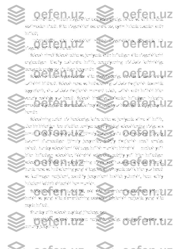 -   Uchinchidan, miqdor  o’zgarishlari  asta-sekin amalga oshadi  va ko’p hollarda
sezilmasdan o’tadi. Sifat o’zgarishlari esa ancha tez, ayrim holatda tusatdan sodir
bo’ladi;
-   To’rtinchidan,   sifat   o’zgarishlari   miqdor   o’zgarishlariga   qaraganda   tub
o’zgarish bo’lib hisoblanadi.
Sakrash nima? Sakrash tabiat va jamiyatda sodir bo’ladigan sifat o’zgarishlarini
anglatadigan   falsafiy   tushuncha   bo’lib,   taraqqiyotning   o’zluksiz   ko’rinishiga
qaraganda ancha tez o’tadigan jarayondir.
Sakrash   miqdor   o’zgarishlaridan   sifat   o’zgarishlariga   o’tishda   uzluksizlikning
uzilishini   bildiradi. Sakrash  narsa  va  hodisalarning uzluksiz  rivojlanish  davomida
tayyorlanib,   shu   uzluksiz   rivojlanish   momenti   tukab,   uzilish   sodir   bo’lishi   bilan
zaruriy   ravishda   yuz   beradi.   Sakrash   birdaniga,   to’satdan   bo’ladigan   holatgina
emas, balki yangi sifat elementlari ko’payishi orqali yuz beradigan tadrijiy jarayon
hamdir.
Sakrashning   turlari   o’z   harakteriga   ko’ra   tabiat   va   jamiyatda   xilma-xil   bo’lib,
ular bir-birlaridan farq qiladilar. Jamiyat taraqqiyotidagi sakrashlarning o’ziga xos
tomoni   shuki,   bu   sakrashlar   eski   ijtimoiy   tuzumni   yo’q   qilish   va   yangi   ijtimoiy
tuzumni   o’urnatadigan   ijtimoiy   jarayonlar,   tadrijiy   rivojlanish   orqali   amalga
oshadi. Bunday sakrashlarni ikki turga bo’lish mumkin: birinchisi — portlash yo’li
bilan   bo’ladigan   sakrashlar,   ikkinchisi   sekin-asta,   tadrijiy   yo’l   bilan   bo’ladigan
sakrashlar.   Birinchi   tur   sakrashlarning   o’ziga   xos   hususiyati   shundan   iboratki,
bunda narsa va hodisalarning yangi sifatga o’tishi nihoyatda tezlik bilan yuz beradi
va   kutilmagan   natijalarni,   tasodifiy   jarayonlarni   boshlab   yuborishi,   hatto   salbiy
holatlarni keltirib chiqarishi ham mumkin.
Sakrashning   ikkinchi   turida   esa,   eski   sifat   elementlarining   asta-sekin   yo’qolib
borishi   va   yangi   sifat   elementlarining   asta-sekin   to’planishi   natijasida   yangi   sifat
paydo bo’ladi.
Shunday qilib sakrash quyidagi jihatlarga ega:
-   Birinchidan,   sakrash   taraqqiyot   natijasida   amalga   oshadigan   obyektiv   va
qonuniy jarayondir; 