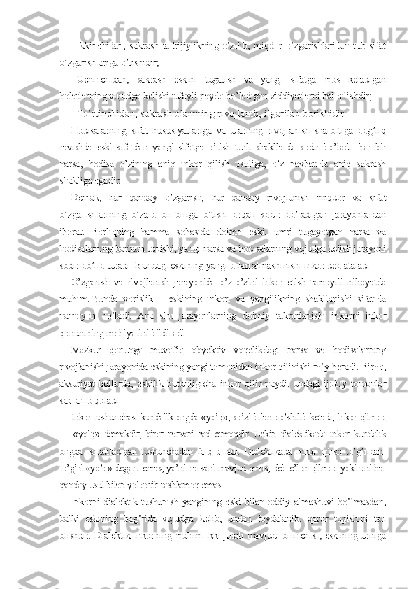 -   Ikkinchidan,   sakrash   tadrijiylikning   o’zilib,   miqdor   o’zgarishlaridan   tub   sifat
o’zgarishlariga o’tishidir;
-   Uchinchidan,   sakrash   eskini   tugatish   va   yangi   sifatga   mos   keladigan
holatlarning vujudga kelishi tufayli paydo bo’ladigan ziddiyatlarni hal qilishdir;
-   To’rtinchidan, sakrash olamning rivojlanib, ilgarilab borishidir.
Hodisalarning   sifat   hususiyatlariga   va   ularning   rivojlanish   sharoitiga   bog’liq
ravishda   eski   sifatdan   yangi   sifatga   o’tish   turli   shakllarda   sodir   bo’ladi.   har   bir
narsa,   hodisa   o’zining   aniq   inkor   qilish   usuliga,   o’z   navbatida   aniq   sakrash
shakliga egadir.
Demak,   har   qanday   o’zgarish,   har   qanday   rivojlanish   miqdor   va   sifat
o’zgarishlarining   o’zaro   bir-biriga   o’tishi   orqali   sodir   bo’ladigan   jarayonlardan
iborat.   Borliqning   hamma   sohasida   doimo   eski,   umri   tugayotgan   narsa   va
hodisalarning barham topishi, yangi narsa va hodisalarning vujudga kelish jarayoni
sodir bo’lib turadi. Bundagi eskining yangi bilan almashinishi inkor deb ataladi.
O’zgarish   va   rivojlanish   jarayonida   o’z-o’zini   inkor   etish   tamoyili   nihoyatda
muhim.   Bunda   vorislik   –   eskining   inkori   va   yangilikning   shakllanishi   sifatida
namoyon   bo’ladi.   Ana   shu   jarayonlarning   doimiy   takrorlanishi   inkorni   inkor
qonunining mohiyatini bildiradi.
Mazkur   qonunga   muvofiq   obyektiv   voqelikdagi   narsa   va   hodisalarning
rivojlanishi jarayonida eskining yangi tomonidan inkor qilinishi ro’y beradi. Biroq,
aksariyat   hollarda,   eskilik   butunligicha   inkor   qilinmaydi,   undagi   ijobiy   tomonlar
saqlanib qoladi.
Inkor tushunchasi kundalik ongda «yo’q», so’zi bilan qo’shilib ketadi, inkor qilmoq
—   «yo’q»   demakdir,   biror   narsani   rad   etmoqdir.   Lekin   dialektikada   inkor   kundalik
ongda   ishlatiladigan   tushunchadan   farq   qiladi.   Dialektikada   inkor   qilish   to’g’ridan-
to’g’ri «yo’q» degani emas, ya’ni narsani mavjud emas, deb e’lon qilmoq yoki uni har
qanday usul bilan yo’qotib tashlamoq emas.
Inkorni   dialektik   tushunish   yangining   eski   bilan   oddiy   almashuvi   bo’lmasdan,
balki   eskining   bag’rida   vujudga   kelib,   undan   foydalanib,   qaror   topishini   tan
olishdir. Dialektik inkorning muhim ikki jihati mavjud: birinchisi, eskining urniga 