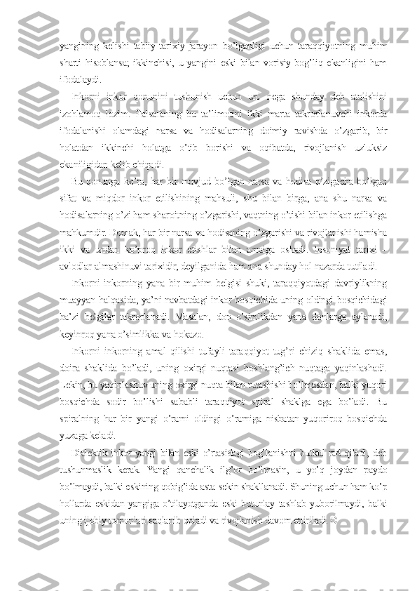 yangining   kelishi   tabiiy-tarixiy   jarayon   bo’lganligi   uchun   taraqqiyotning   muhim
sharti   hisoblansa;   ikkinchisi,   u   yangini   eski   bilan   vorisiy   bog’liq   ekanligini   ham
ifodalaydi.
Inkorni   inkor   qonunini   tushunish   uchun   uni   nega   shunday   deb   atalishini
izohlamoq   lozim.   Falsafaning   bu   ta’limotini   ikki   marta   takrorlanuvchi   inkorda
ifodalanishi   olamdagi   narsa   va   hodisalarning   doimiy   ravishda   o’zgarib,   bir
holatdan   ikkinchi   holatga   o’tib   borishi   va   oqibatda,   rivojlanish   uzluksiz
ekaniligidan kelib chiqadi.
Bu   qonunga   ko’ra,   har   bir   mavjud   bo’lgan   narsa   va   hodisa   o’zigacha   bo’lgan
sifat   va   miqdor   inkor   etilishining   mahsuli,   shu   bilan   birga,   ana   shu   narsa   va
hodisalarning o’zi ham sharoitning o’zgarishi, vaqtning o’tishi bilan inkor etilishga
mahkumdir. Demak, har bir narsa va hodisaning o’zgarishi va rivojlanishi hamisha
ikki   va   undan   ko’proq   inkor   etishlar   bilan   amalga   oshadi.   Insoniyat   tarixi   –
avlodlar almashinuvi tarixidir, deyilganida ham ana shunday hol nazarda tutiladi.
Inkorni   inkorning   yana   bir   muhim   belgisi   shuki,   taraqqiyotdagi   davriylikning
muayyan halqasida, ya’ni navbatdagi inkor bosqichida uning oldingi bosqichidagi
ba’zi   belgilar   takrorlanadi.   Masalan,   don   o’simlikdan   yana   donlarga   aylanadi,
keyinroq yana o’simlikka va hokazo.
Inkorni   inkorning   amal   qilishi   tufayli   taraqqiyot   tug’ri   chiziq   shaklida   emas,
doira   shaklida   bo’ladi,   uning   oxirgi   nuqtasi   boshlang’ich   nuqtaga   yaqinlashadi.
Lekin, bu yaqinlashuv uning oxirgi nuqta bilan tutashishi bo’lmasdan, balki yuqori
bosqichda   sodir   bo’lishi   sababli   taraqqiyot   spiral   shaklga   ega   bo’ladi.   Bu
spiralning   har   bir   yangi   o’rami   oldingi   o’ramiga   nisbatan   yuqoriroq   bosqichda
yuzaga keladi.
Dialektik   inkor   yangi   bilan   eski   o’rtasidagi   bog’lanishni   butkul   rad   qiladi,   deb
tushunmaslik   kerak.   Yangi   qanchalik   ilg’or   bo’lmasin,   u   yo’q   joydan   paydo
bo’lmaydi, balki eskining qobig’ida asta-sekin shakllanadi. Shuning uchun ham ko’p
hollarda   eskidan   yangiga   o’tilayotganda   eski   butunlay   tashlab   yuborilmaydi,   balki
uning ijobiy tomonlari saqlanib qoladi va rivojlanish davom ettiriladi. D 