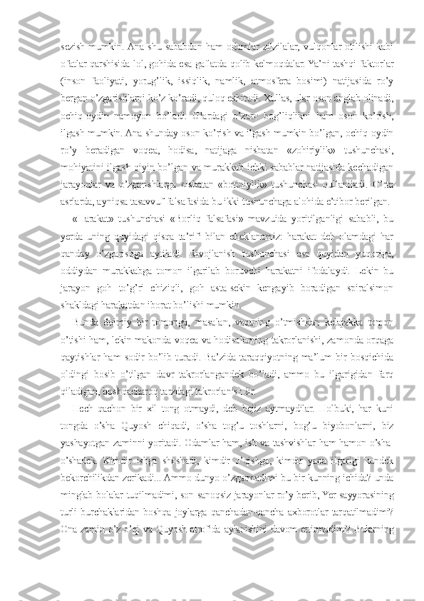 sezish   mumkin.  Ana   shu   sababdan   ham   odamlar   zilzilalar,   vulqonlar   otilishi   kabi
ofatlar qarshisida lol, gohida esa gaflatda qolib kelmoqdalar. Ya’ni tashqi faktorlar
(inson   faoliyati,   yorug’lik,   issiqlik,   namlik,   atmosfera   bosimi)   natijasida   ro’y
bergan o’zgarishlarni ko’z ko’radi, quloq eshitadi. Xullas, ular oson anglab olinadi,
ochiq-oydin   namoyon   bo’ladi.   Ulardagi   o’zaro   bog’liqlikni   ham   oson   ko’rish,
ilgash mumkin. Ana shunday oson ko’rish va ilgash mumkin bo’lgan, ochiq-oydin
ro’y   beradigan   voqea,   hodisa,   natijaga   nisbatan   «zohiriylik»   tushunchasi,
mohiyatini ilgash qiyin bo’lgan va murakkab ichki sabablar natijasida kechadigan
jarayonlar   va   o’zgarishlarga   nisbatan   «botiniylik»   tushunchasi   qullaniladi.   O’rta
asrlarda, ayniqsa tasavvuf falsafasida bu ikki tushunchaga alohida e’tibor berilgan.
«Harakat»   tushunchasi   «Borliq   falsafasi»   mavzuida   yoritilganligi   sababli,   bu
yerda   uning   quyidagi   qisqa   ta’rifi   bilan   cheklanamiz:   harakat   deb   olamdagi   har
qanday   o’zgarishga   aytiladi.   Rivojlanish   tushunchasi   esa   quyidan   yuqoriga,
oddiydan   murakkabga   tomon   ilgarilab   boruvchi   harakatni   ifodalaydi.   Lekin   bu
jarayon   goh   to’g’ri   chiziqli,   goh   asta-sekin   kengayib   boradigan   spiralsimon
shakldagi harakatdan iborat bo’lishi mumkin.
Bunda   doimiy   bir   tomonga,   masalan,   vaqtning   o’tmishdan   kelajakka   tomon
o’tishi ham, lekin makonda voqea va hodisalarning takrorlanishi, zamonda orqaga
qaytishlar   ham   sodir   bo’lib   turadi.   Ba’zida   taraqqiyotning   ma’lum   bir   bosqichida
oldingi   bosib   o’tilgan   davr   takrorlangandek   bo’ladi,   ammo   bu   ilgarigidan   farq
qiladigan, boshqacharoq tarzdagi takrorlanishdir.
Hech   qachon   bir   xil   tong   otmaydi,   deb   bejiz   aytmaydilar.   Holbuki,   har   kuni
tongda   o’sha   Quyosh   chiqadi,   o’sha   tog’u   toshlarni,   bog’u   biyobonlarni,   biz
yashayotgan zaminni yoritadi. Odamlar  ham, ish va tashvishlar  ham  hamon o’sha-
o’shadek.   Kimdir   ishga   shoshadi,   kimdir   o’qishga,   kimdir   yana   ilgarigi   kundek
bekorchilikdan zerikadi... Ammo dunyo o’zgarmadimi bu bir kunning ichida? unda
minglab bolalar tuqilmadimi, son-sanoqsiz jarayonlar ro’y berib, Yer sayyorasining
turli   burchaklaridan   boshqa   joylarga   qanchadan-qancha   axborotlar   tarqatilmadimi?
Ona zamin o’z o’qi  va Quyosh atrofida aylanishini  davom  ettirmadimi? Bularning 