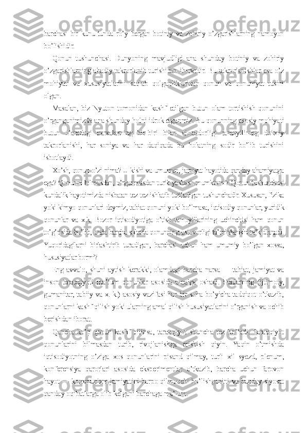 barchasi   bir   kunu-tunda   ro’y   bergan   botiniy   va   zohiriy   o’zgarishlarning   namoyon
bo’lishidir.
Qonun   tushunchasi.   Dunyoning   mavjudligi   ana   shunday   botiniy   va   zohiriy
o’zgarishlarning abadiy takrorlanib turishidan iboratdir. Bu takrorlanishlar esa o’z
mohiyati   va   xususiyatlarini   saqlab   qolganliklaridan   qonun   va   qonuniyat   tusini
olgan.
Masalan,   biz   Nyuton   tomonidan   kashf   etilgan   butun   olam   tortishish   qonunini
o’rganganimizda ana shunday holni idrok etganmiz. Bu qonunning asosiy mohiyati
butun   olamdagi   narsalarning   bir-biri   bilan   aloqadorligi   tamoyilining   doimiy
takrorlanishi,   har   soniya   va   har   daqiqada   bu   holatning   sodir   bo’lib   turishini
isbotlaydi.
Xo’sh, qonun o’zi nima? U kishi va umuman, jamiyat hayotida qanday ahamiyatga
ega? Qonunni bilmasdan, o’rganmasdan turib yashash mumkinmi? Qonun tushunchasi
kundalik hayotimizda nisbatan tez-tez ishlatib turiladigan tushunchadir. Xususan, fizika
yoki kimyo qonunlari deymiz, tabiat qonuni yoki bo’lmasa, iqtisodiy qonunlar, yuridik
qonunlar   va   x.k.   Bozor   iqtisodiyotiga   o’tish   tamoyillarining   uchinchisi   ham   qonun
to’g’risida bo’lib, unda barcha sohada qonunning ustuvorligi ta’minlanishi ta’kidlanadi.
Yuqoridagilarni   birlashtirib   turadigan,   barchasi   uchun   ham   umumiy   bo’lgan   xossa,
hususiyatlar bormi?
Eng   avvalo,   shuni   aytish   kerakki,   olamdagi   barcha   narsa   —  tabiat,   jamiyat   va
inson   taraqqiyoti   ma’lum   qonunlar   asosida   amalga   oshadi.   Fanlarning   (ijtimoiy,
gumanitar, tabiiy va x. k.) asosiy vazifasi har bir soha bo’yicha tadqiqot o’tkazib,
qonunlarni kashf qilish yoki ularning amal qilish hususiyatlarini o’rganish va ochib
berishdan iborat.
Qancha   ko’p   qonun   kashf   qilinsa,   taraqqiyot   shuncha   tez   bo’ladi.   Taraqqiyot
qonunlarini   bilmasdan   turib,   rivojlanishga   erishish   qiyin.   Yaqin   o’tmishda
iqtisodiyotning   o’ziga   xos   qonunlarini   pisand   qilmay,   turli   xil   syezd,   plenum,
konferensiya   qarorlari   asosida   eksperimentlar   o’tkazib,   barcha   uchun   farovon
hayot — kommunizm jamiyatini barpo qilmoqchi bo’lishganini va bunday siyosat
qanday oqibatlarga olib kelgani barchaga ma’lum. 