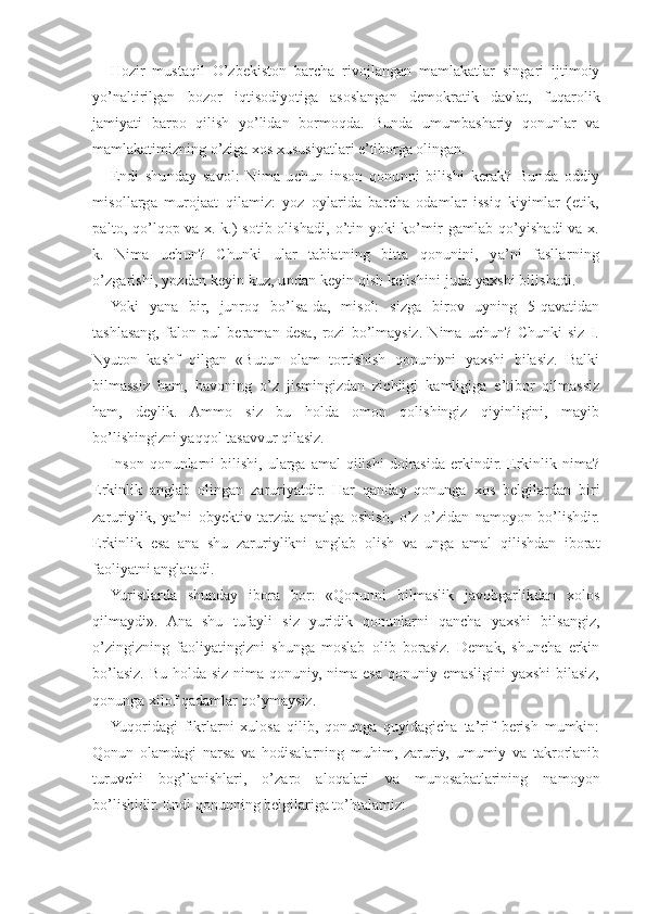 Hozir   mustaqil   O’zbekiston   barcha   rivojlangan   mamlakatlar   singari   ijtimoiy
yo’naltirilgan   bozor   iqtisodiyotiga   asoslangan   demokratik   davlat,   fuqarolik
jamiyati   barpo   qilish   yo’lidan   bormoqda.   Bunda   umumbashariy   qonunlar   va
mamlakatimizning o’ziga xos xususiyatlari e’tiborga olingan.
Endi   shunday   savol:   Nima   uchun   inson   qonunni   bilishi   kerak?   Bunda   oddiy
misollarga   murojaat   qilamiz:   yoz   oylarida   barcha   odamlar   issiq   kiyimlar   (etik,
palto, qo’lqop va x. k.) sotib olishadi, o’tin yoki ko’mir gamlab qo’yishadi va x.
k.   Nima   uchun?   Chunki   ular   tabiatning   bitta   qonunini,   ya’ni   fasllarning
o’zgarishi, yozdan keyin kuz, undan keyin qish kelishini juda yaxshi bilishadi.
Yoki   yana   bir,   junroq   bo’lsa-da,   misol:   sizga   birov   uyning   5-qavatidan
tashlasang,   falon   pul   beraman   desa,   rozi   bo’lmaysiz.   Nima   uchun?   Chunki   siz   I.
Nyuton   kashf   qilgan   «Butun   olam   tortishish   qonuni»ni   yaxshi   bilasiz.   Balki
bilmassiz   ham,   havoning   o’z   jismingizdan   zichligi   kamligiga   e’tibor   qilmassiz
ham,   deylik.   Ammo   siz   bu   holda   omon   qolishingiz   qiyinligini,   mayib
bo’lishingizni yaqqol tasavvur qilasiz.
Inson   qonunlarni   bilishi,   ularga   amal   qilishi   doirasida   erkindir.   Erkinlik  nima?
Erkinlik   anglab   olingan   zaruriyatdir.   Har   qanday   qonunga   xos   belgilardan   biri
zaruriylik,   ya’ni   obyektiv   tarzda   amalga   oshish,   o’z-o’zidan   namoyon   bo’lishdir.
Erkinlik   esa   ana   shu   zaruriylikni   anglab   olish   va   unga   amal   qilishdan   iborat
faoliyatni anglatadi.
Yuristlarda   shunday   ibora   bor:   «Qonunni   bilmaslik   javobgarlikdan   xolos
qilmaydi».   Ana   shu   tufayli   siz   yuridik   qonunlarni   qancha   yaxshi   bilsangiz,
o’zingizning   faoliyatingizni   shunga   moslab   olib   borasiz.   Demak,   shuncha   erkin
bo’lasiz. Bu holda siz nima qonuniy, nima esa qonuniy emasligini  yaxshi  bilasiz,
qonunga xilof qadamlar qo’ymaysiz.
Yuqoridagi   fikrlarni   xulosa   qilib,   qonunga   quyidagicha   ta’rif   berish   mumkin:
Qonun   olamdagi   narsa   va   hodisalarning   muhim,   zaruriy,   umumiy   va   takrorlanib
turuvchi   bog’lanishlari,   o’zaro   aloqalari   va   munosabatlarining   namoyon
bo’lishidir. Endi qonunning belgilariga to’htalamiz: 