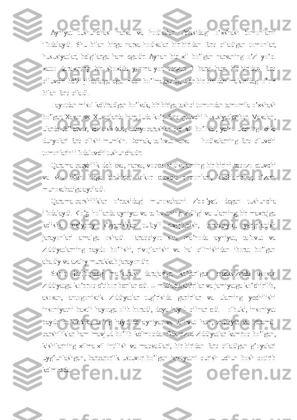 Ayniyat   tushunchasi   narsa   va   hodisalar   o’rtasidagi   o’xshash   tomonlarni
ifodalaydi.   Shu   bilan   birga   narsa-hodisalar   bir-biridan   farq   qiladigan   tomonlar,
hususiyatlar,   belgilarga   ham   egadir.   Aynan   bir   xil   bo’lgan   narsaning   o’zi   yo’q.
xatto   daraxtning   bir   shoxida   yonma-yon   turgan   2   barg   ham   bir-biridan   farq
qiluvchi ba’zi jihatlarga ega. Hech bo’lmaganda, ular bir-biridan makondagi o’rni
bilan farq qiladi.
Hayotdan misol keltiradigan bo’lsak, bir-biriga tashqi tomondan tamomila o’xshash
bo’lgan Xasan va Xusanlarda ham juda ko’p farq qiluvchi hususiyatlar bor. Masalan,
ularda   fe’l-atvor,   qiziqish   turi,   dunyoqarashlar   har   xil   bo’lishi,   ya’ni   ularning   ichki
dunyolari   farq   qilishi   mumkin.   Demak,   tafovut   narsa   —   hodisalarning   farq   qiluvchi
tomonlarini ifodalovchi tushunchadir.
Qarama-qarshilik   deb   esa,   narsa,   voqea-hodisalarning   bir-birini   taqozo   etuvchi
va   shu   bilan   birga   bir-birini   inkor   etuvchi   tomonlari,   kuchlarining   o’zaro
munosabatiga aytiladi.
Qarama-qarshiliklar   o’rtasidagi   munosabatni   ziddiyat   degan   tushuncha
ifodalaydi.   Ko’p  hollarda  ayniyat   va   tafovutning   zidligi   va   ularning   bir   maxrajga
kelishi,   me’yoriy   o’zgarishlar   tufayli   rivojlanish,   taraqqiyot,   yangilanish
jarayonlari   amalga   oshadi.   Taraqqiyot   shu   ma’noda   ayniyat,   tafovut   va
ziddiyatlarning   paydo   bo’lishi,   rivojlanishi   va   hal   qilinishidan   iborat   bo’lgan
abadiy va azaliy murakkab jarayondir.
Sobiq   Ittifoqning   mafkurasi   darajasiga   ko’tarilgan   marksizmda   asosan
ziddiyatga ko’proq e’tibor berilar edi. U mutlaqlashtirilar va jamiyatga ko’chirilib,
asosan,   antogonistik   ziddiyatlar   tug’risida   gapirilar   va   ularning   yechilishi
insoniyatni   baxtli   hayotga   olib   boradi,   deya   hayol   qilinar   edi.   Holbuki,   insoniyat
paydo   bo’libdiki,   uning   hayotida   ayniyat   va   tafovut   ham,   ziddiyat   va   qarama-
qarshiliklar   ham   mavjud   bo’lib   kelmoqda.   Odamzod   ziddiyatlar   kamroq   bo’lgan,
kishilarning   xilma-xil   intilish   va   maqsadlari,   bir-biridan   farq   qiladigan   g’oyalari
uyg’unlashgan,   barqarorlik   ustuvor   bo’lgan   jamiyatni   qurish   uchun   bosh   qotirib
kelmoqda. 