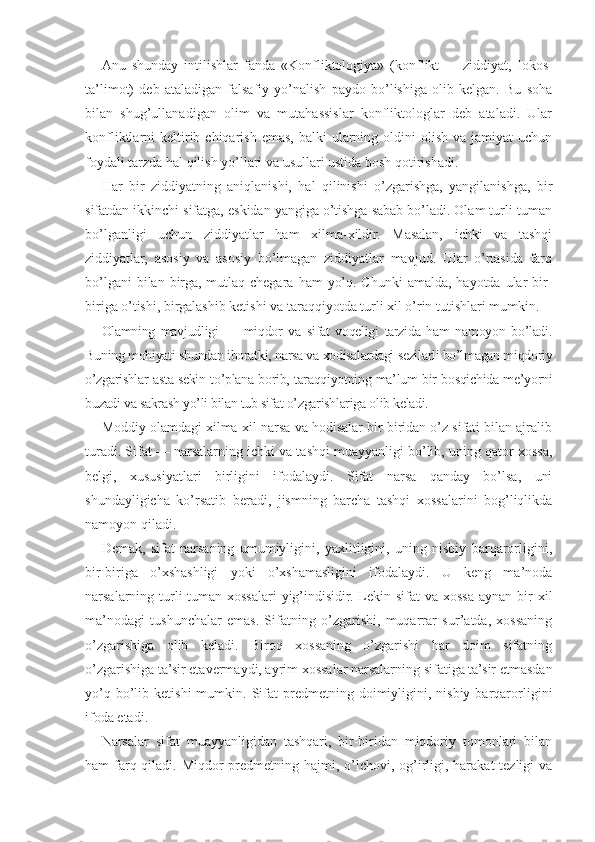 Anu   shunday   intilishlar   fanda   «Konfliktologiya»   (konflikt   —   ziddiyat,   lokos-
ta’limot)   deb   ataladigan   falsafiy   yo’nalish   paydo   bo’lishiga   olib   kelgan.   Bu   soha
bilan   shug’ullanadigan   olim   va   mutahassislar   konfliktologlar   deb   ataladi.   Ular
konfliktlarni  keltirib chiqarish  emas,  balki   ularning  oldini   olish  va jamiyat   uchun
foydali tarzda hal qilish yo’llari va usullari ustida bosh qotirishadi.
Har   bir   ziddiyatning   aniqlanishi,   hal   qilinishi   o’zgarishga,   yangilanishga,   bir
sifatdan ikkinchi sifatga, eskidan yangiga o’tishga sabab bo’ladi. Olam turli-tuman
bo’lganligi   uchun   ziddiyatlar   ham   xilma-xildir.   Masalan,   ichki   va   tashqi
ziddiyatlar,   asosiy   va   asosiy   bo’lmagan   ziddiyatlar   mavjud.   Ular   o’rtasida   farq
bo’lgani  bilan birga,  mutlaq chegara  ham  yo’q. Chunki  amalda, hayotda ular  bir-
biriga o’tishi, birgalashib ketishi va taraqqiyotda turli xil o’rin tutishlari mumkin.
Olamning   mavjudligi   —   miqdor   va   sifat   voqeligi   tarzida   ham   namoyon   bo’ladi.
Buning mohiyati shundan iboratki, narsa va xodisalardagi sezilarli bo’lmagan miqdoriy
o’zgarishlar asta-sekin to’plana borib, taraqqiyotning ma’lum bir bosqichida me’yorni
buzadi va sakrash yo’li bilan tub sifat o’zgarishlariga olib keladi.
Moddiy olamdagi xilma-xil narsa va hodisalar bir-biridan o’z sifati bilan ajralib
turadi. Sifat — narsalarning ichki va tashqi muayyanligi bo’lib, uning qator xossa,
belgi,   xususiyatlari   birligini   ifodalaydi.   Sifat   narsa   qanday   bo’lsa,   uni
shundayligicha   ko’rsatib   beradi,   jismning   barcha   tashqi   xossalarini   bog’liqlikda
namoyon qiladi.
Demak,   sifat   narsaning   umumiyligini,   yaxlitligini,   uning   nisbiy   barqarorligini,
bir-biriga   o’xshashligi   yoki   o’xshamasligini   ifodalaydi.   U   keng   ma’noda
narsalarning turli-tuman xossalari  yig’indisidir. Lekin sifat  va xossa aynan bir  xil
ma’nodagi   tushunchalar   emas.   Sifatning   o’zgarishi,   muqarrar   sur’atda,   xossaning
o’zgarishiga   olib   keladi.   Biroq   xossaning   o’zgarishi   har   doim   sifatning
o’zgarishiga ta’sir etavermaydi, ayrim xossalar narsalarning sifatiga ta’sir etmasdan
yo’q  bo’lib  ketishi  mumkin.  Sifat  predmetning  doimiyligini,  nisbiy   barqarorligini
ifoda etadi.
Narsalar   sifat   muayyanligidan   tashqari,   bir-biridan   miqdoriy   tomonlari   bilan
ham farq qiladi. Miqdor predmetning hajmi, o’lchovi, og’irligi, harakat  tezligi va 