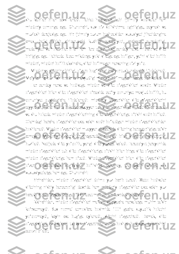 shu   kabilar   bilan   tavsiflanadi.   Tabiat   hodisalari   kabi   ijtimoiy   xodisalar   ham
miqdoriy   tomonga   ega.   Chunonchi,   suv   o’z   solishtirma   ogirligiga,   qaynash   va
muzlash   darajasiga   ega.   Bir   ijtimoiy   tuzum   boshqasidan   xususiyati   jihatidangina
emas,   balki   ishlab   chiqaruvchi   kuchlar   taraqqiyoti,   mehnat   unumdorligi,
madaniyati va hokazolar  bilan ham  farq qiladi. Har qanday narsa miqdor  va sifat
birligiga ega. Tabiatda faqat mikdorga yoki sifatga ega bo’lgan, ya’ni sifati bo’lib
miqdori, miqdori bo’lib aksincha, sifati bo’lmagan narsaning o’zi yo’q.
Miqdor va sifatning birligi, o’zaro bog’liqligi me’yor tushunchasida ifodalanadi.
Me’yorning buzilishi predmet mavjudligi mumkin bo’lmagan holatga olib keladi.
Har   qanday   narsa   va   hodisaga   miqdor   va   sifat   o’zgarishlari   xosdir.   Miqdor
o’zgarishlari  bilan sifat  o’zgarishlari o’rtasida qat’iy qonuniyat  mavjud bo’lib, bu
qonuniyat   quyidagicha   ifodalanadi:   miqdoriy   o’zgarishlar   sifat   o’zgarishlarini
tayyorlab, har bir aniq holatda muayyan tub sifat o’zgarishlarini keltirib chiqaradi
va shu holatda miqdor o’zgarishlarining sifat o’zgarishlariga o’tishi sodir bo’ladi.
Olamdagi barcha o’zgarishlar asta-sekin sodir bo’ladigan miqdor o’zgarishlaridan
boshlanadi. Miqdor o’zgarishlari muayyan chegarada sifatning barqarorligiga ta’sir
etmaydi.   Miqdoriy   o’zgarishlar   chegaradan   chiqishi   bilan   sifatning   barqarorligi
buziladi. Natijada  sifat   yo’qolib,  yangi  sifat   yuzaga  keladi. Taraqqiyot   jarayonida
miqdor  o’zgarishlari  tub sifat  o’zgarishlariga o’tishi  bilan birga sifat o’zgarishlari
miqdor   o’zgarishlariga   ham   o’tadi.   Miqdor   o’zgarishlari   bilan   sifat   o’zgarishlari
o’zaro   chambarchas   bog’langan   bo’lishiga   qaramay,   ular   ayrim   o’ziga   xos
xusussiyatlarga ham ega. Chunonchi:
-   Birinchidan,   miqdor   o’zgarishlari   doimo   yuz   berib   turadi.   Xatto   hodisalar
sifatining   nisbiy   barqarorligi   davrida   ham   miqdoriy   o’zgarishlar   asta-sekin   yuz
beradi. Sifat o’zgarishlariga o’tish faqat ma’lum bir davrda boshlanadi;
-   Ikkinchidan,   miqdor   o’zgarishlari   ma’lum   vaqtgacha   narsalarga   muhim   ta’sir
ko’rsatmaydi.   Suv   normal   atmosfera   bosimida   100°   gacha   suyuqlik   holatini
yo’qotmaydi,   keyin   esa   bug’ga   aylanadi,   sifatini   o’zgartiradi.   Demak,   sifat
o’zgarishlari   hodisalarni   tubdan   o’zgartirib,   uning   boshqa   hodisaga   aylanishini
taqozo qiladi; 