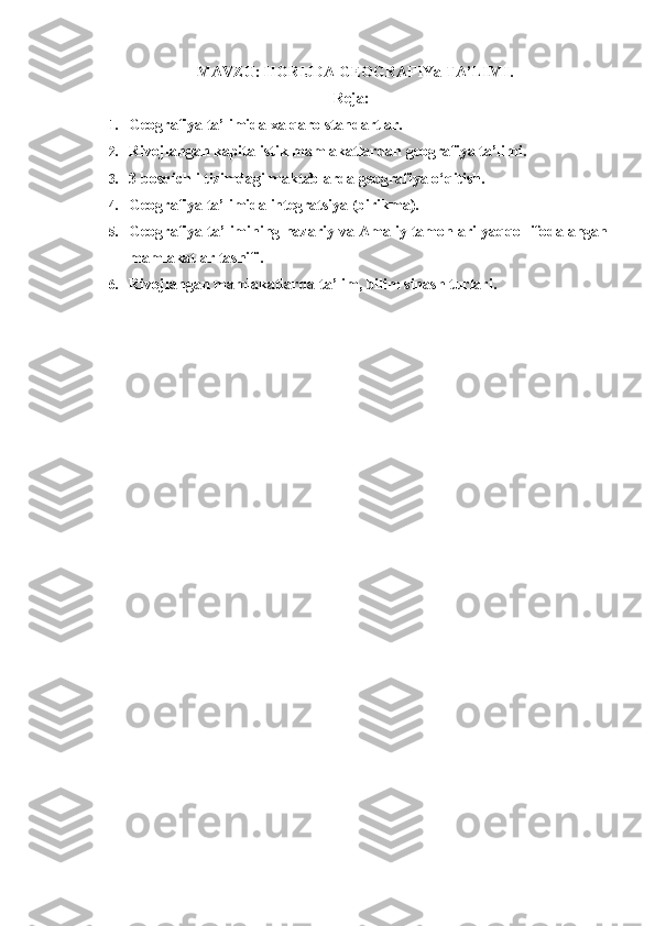   MAVZU:  HORIJDA   GEOGRAFIYa   TA’LIMI .
Reja:
1. Geografiya ta’limida xalqaro standartlar.
2. Rivojlangan kapitalistik mamlakatlardan geografiya ta’limi.
3. 3 bosqichli tizimdagi maktablarda geografiya o‘qitish.
4. Geografiya ta’limida integratsiya (birikma).
5. Geografiya ta’limining nazariy va Amaliy tamonlari yaqqol ifodalangan
mamlakatlar tasnifi.
6. Rivojlangan mamlakatlarda ta’lim, bilim sinash turlari. 